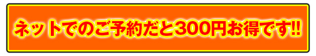 ネットでのご予約だと300円お得です!!